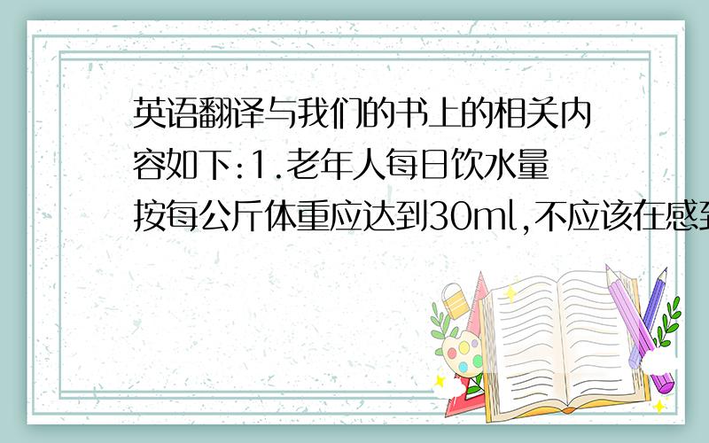 英语翻译与我们的书上的相关内容如下:1.老年人每日饮水量按每公斤体重应达到30ml,不应该在感到口渴时才饮水,应主动而有