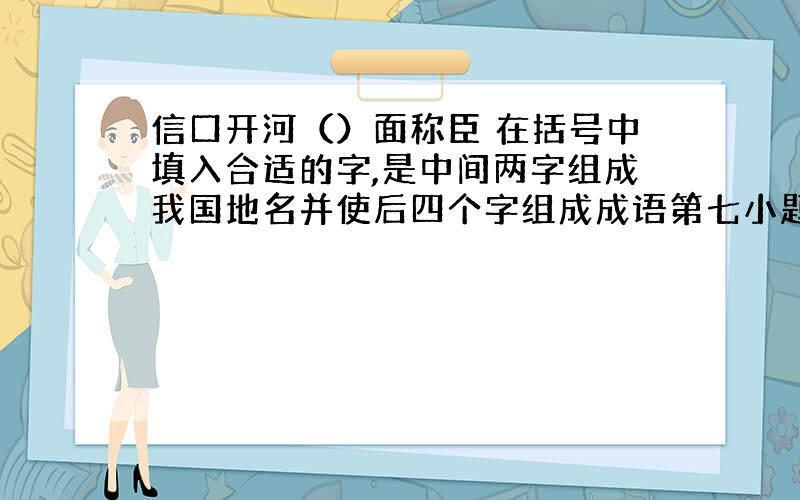 信口开河（）面称臣 在括号中填入合适的字,是中间两字组成我国地名并使后四个字组成成语第七小题