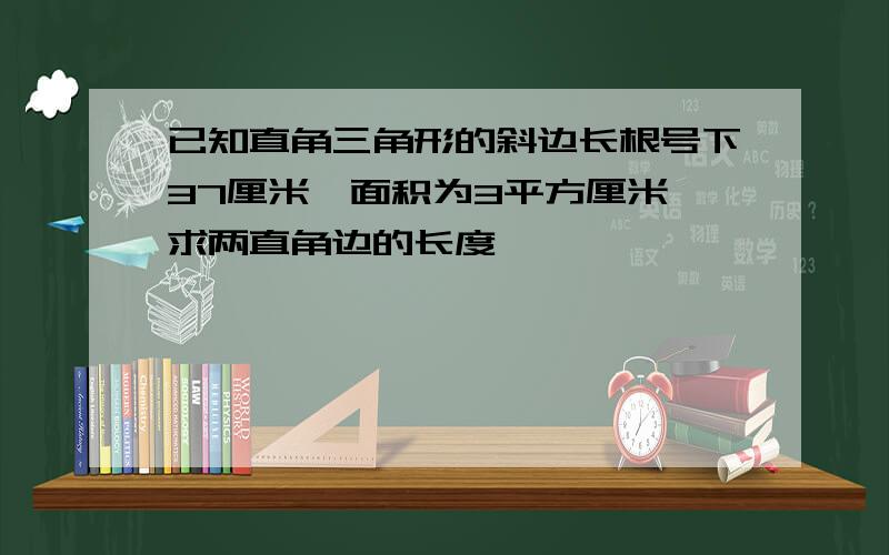 已知直角三角形的斜边长根号下37厘米,面积为3平方厘米,求两直角边的长度