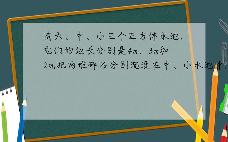 有大、中、小三个正方体水池,它们的边长分别是4m、3m和2m,把两堆碎石分别沉没在中、小水池中,两个水池的水面分别升高了