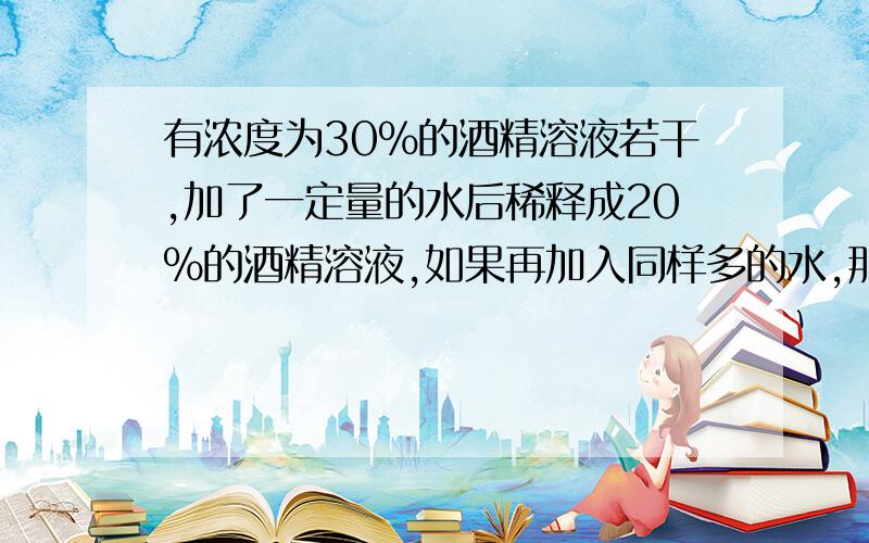 有浓度为30%的酒精溶液若干,加了一定量的水后稀释成20%的酒精溶液,如果再加入同样多的水,那么这时酒精含量的百分比是多