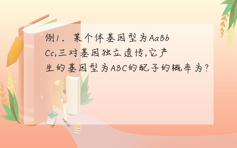 例1．某个体基因型为AaBbCc,三对基因独立遗传,它产生的基因型为ABC的配子的概率为?