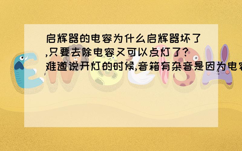 启辉器的电容为什么启辉器坏了,只要去除电容又可以点灯了?难道说开灯的时候,音箱有杂音是因为电容器不起作用?（当我换了一个