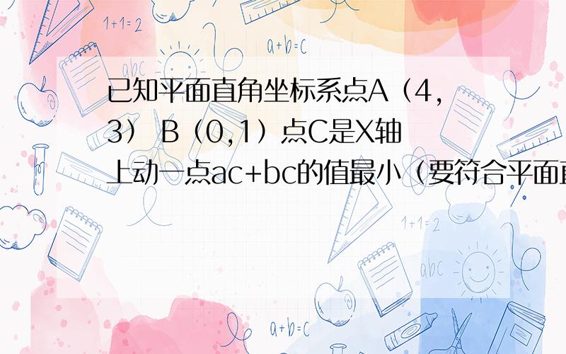 已知平面直角坐标系点A（4,3） B（0,1）点C是X轴上动一点ac+bc的值最小（要符合平面直角坐标系的图像）