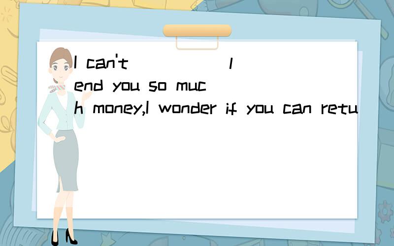 I can't _____lend you so much money,I wonder if you can retu