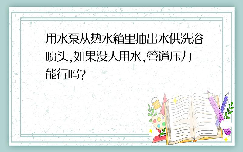 用水泵从热水箱里抽出水供洗浴喷头,如果没人用水,管道压力能行吗?