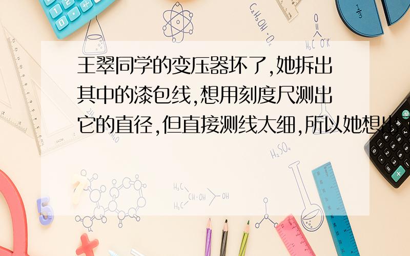 王翠同学的变压器坏了,她拆出其中的漆包线,想用刻度尺测出它的直径,但直接测线太细,所以她想出了一个办法：