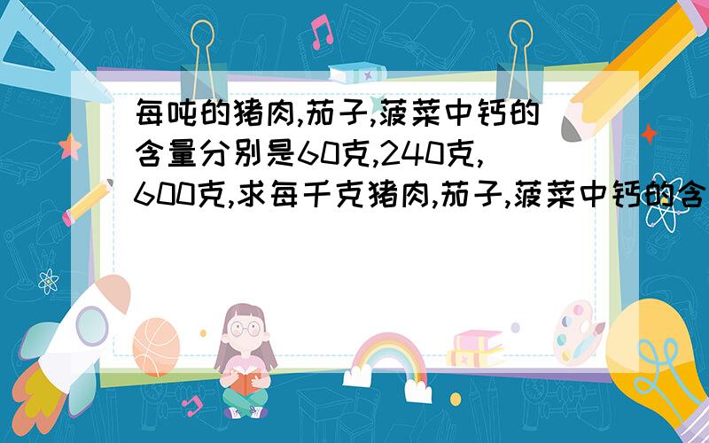 每吨的猪肉,茄子,菠菜中钙的含量分别是60克,240克,600克,求每千克猪肉,茄子,菠菜中钙的含量分别是