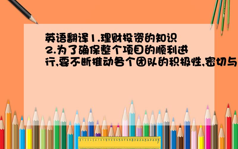 英语翻译1.理财投资的知识 2.为了确保整个项目的顺利进行,要不断推动各个团队的积极性,密切与他们沟通,将存在的问题一一