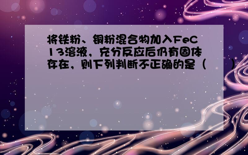 将铁粉、铜粉混合物加入FeC13溶液，充分反应后仍有固体存在，则下列判断不正确的是（　　）