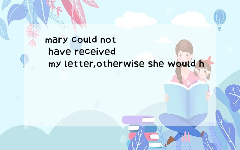 mary could not have received my letter,otherwise she would h