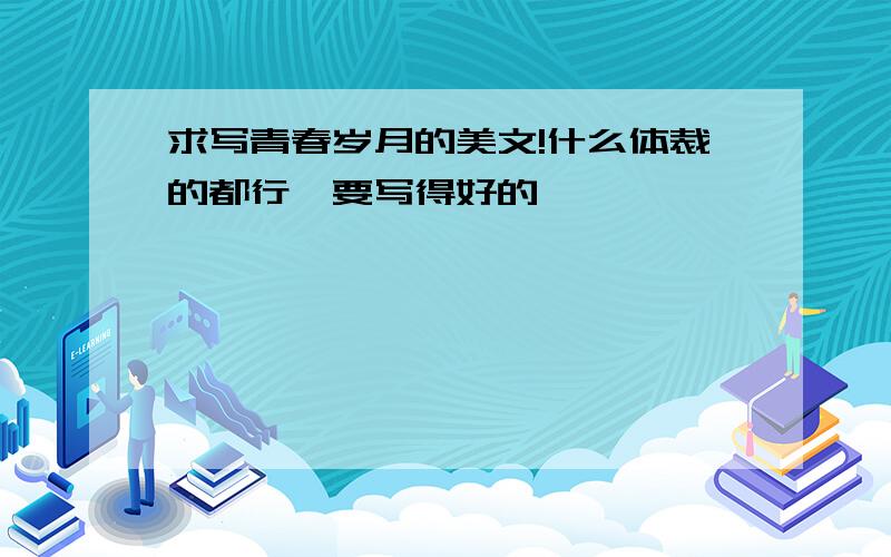 求写青春岁月的美文!什么体裁的都行,要写得好的,