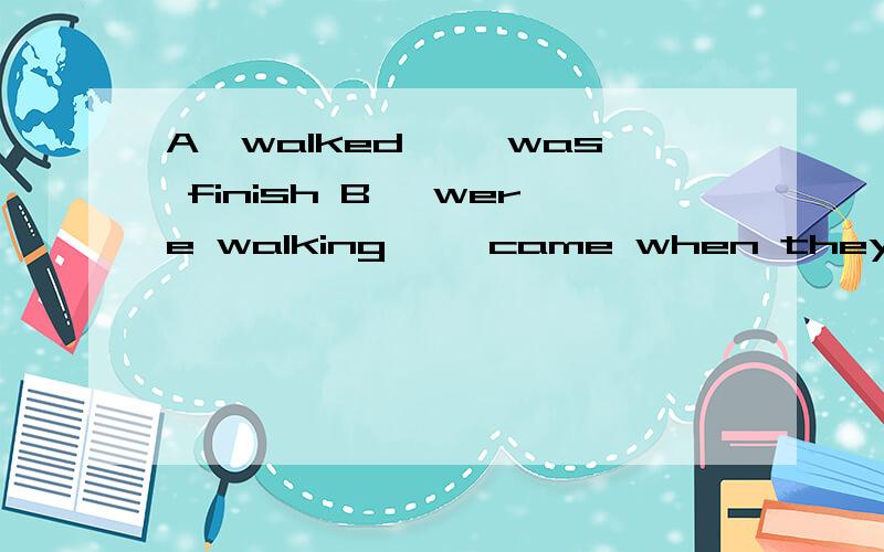 A、walked…… was finish B 、were walking ……came when they throu