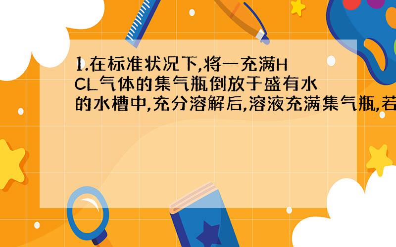 1.在标准状况下,将一充满HCL气体的集气瓶倒放于盛有水的水槽中,充分溶解后,溶液充满集气瓶,若假设HCL全部留在集气瓶