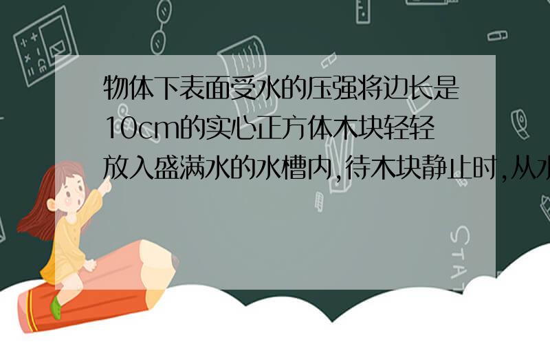 物体下表面受水的压强将边长是10cm的实心正方体木块轻轻放入盛满水的水槽内,待木块静止时,从水槽内溢出了600g水,g取