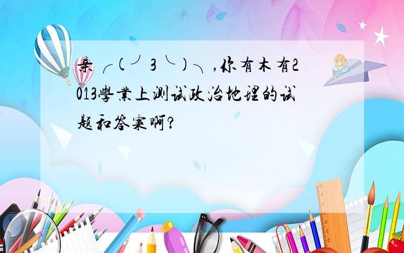 亲╭(╯3╰)╮,你有木有2013学业上测试政治地理的试题和答案啊?