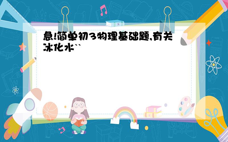 急!简单初3物理基础题,有关冰化水``