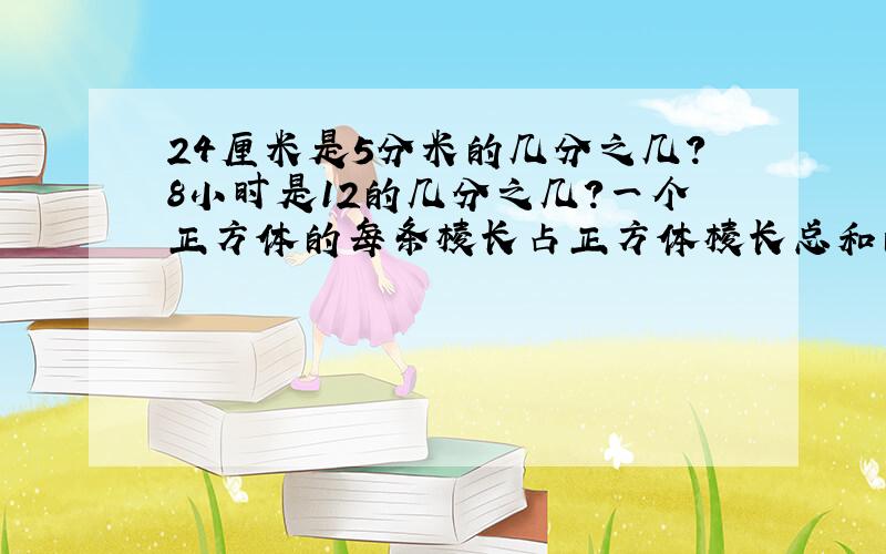 24厘米是5分米的几分之几?8小时是12的几分之几?一个正方体的每条棱长占正方体棱长总和的几分之几?