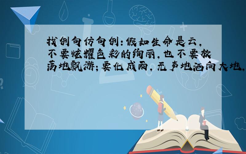 找例句仿句例：假如生命是云,不要炫耀色彩的绚丽,也不要放荡地飘游；要化成雨,无声地洒向大地,滋润万物.仿：假如生命是——