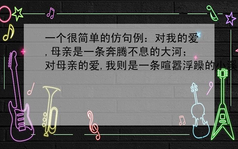 一个很简单的仿句例：对我的爱,母亲是一条奔腾不息的大河；对母亲的爱,我则是一条喧嚣浮躁的小溪,永远永远只能是她的支流.仿