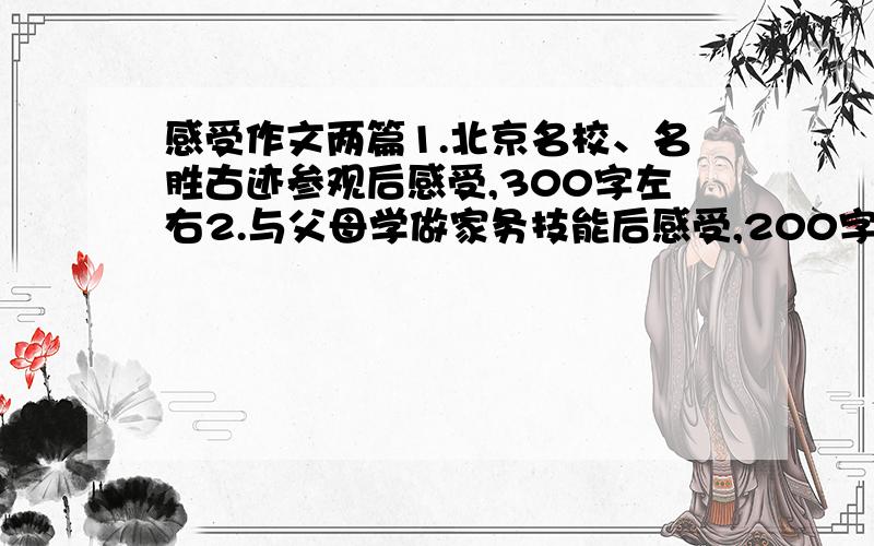 感受作文两篇1.北京名校、名胜古迹参观后感受,300字左右2.与父母学做家务技能后感受,200字左右