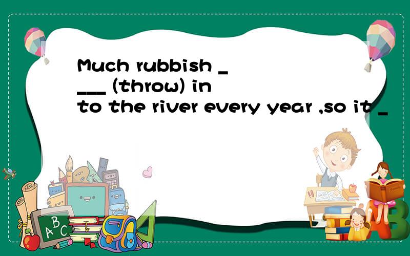 Much rubbish ____ (throw) into the river every year ,so it _