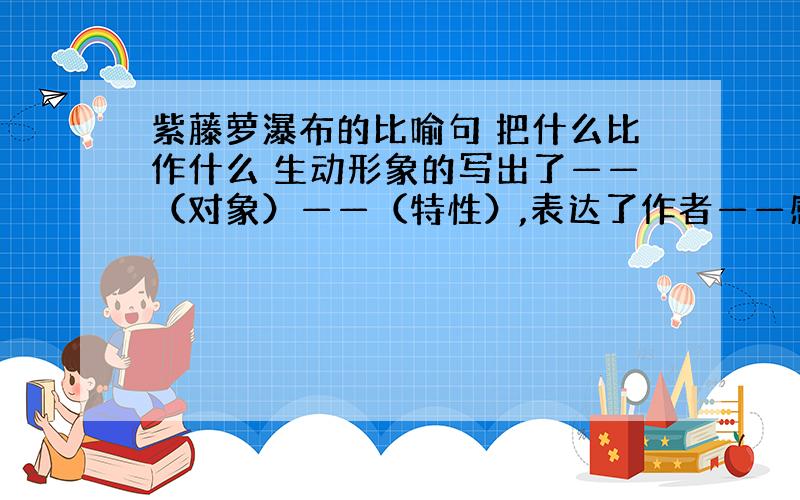 紫藤萝瀑布的比喻句 把什么比作什么 生动形象的写出了——（对象）——（特性）,表达了作者——感情