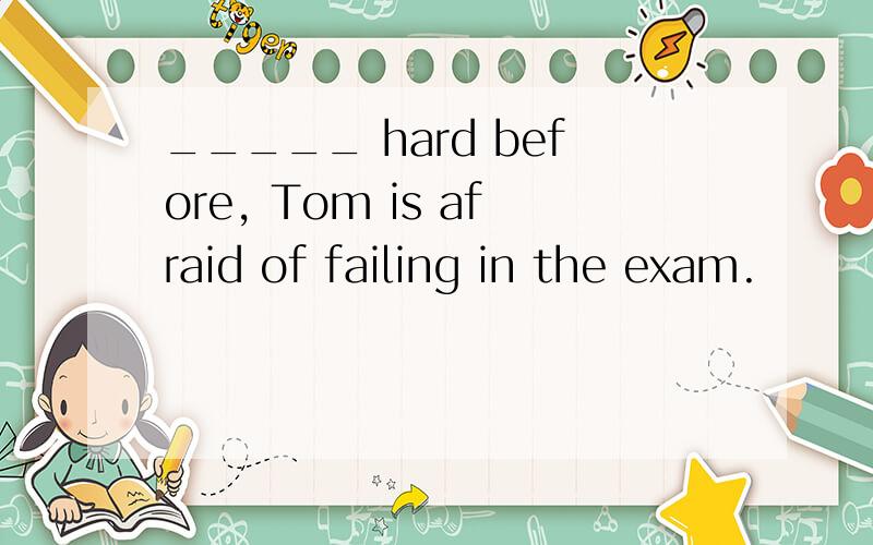 _____ hard before, Tom is afraid of failing in the exam.