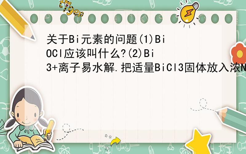 关于Bi元素的问题(1)BiOCl应该叫什么?(2)Bi3+离子易水解.把适量BiCl3固体放入浓NaOH溶液中,会得澄