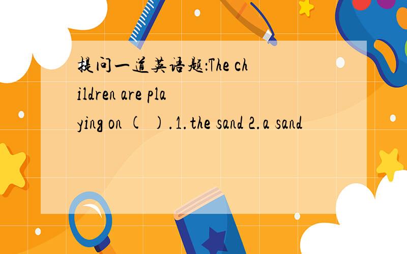 提问一道英语题：The children are playing on ( ).1.the sand 2.a sand