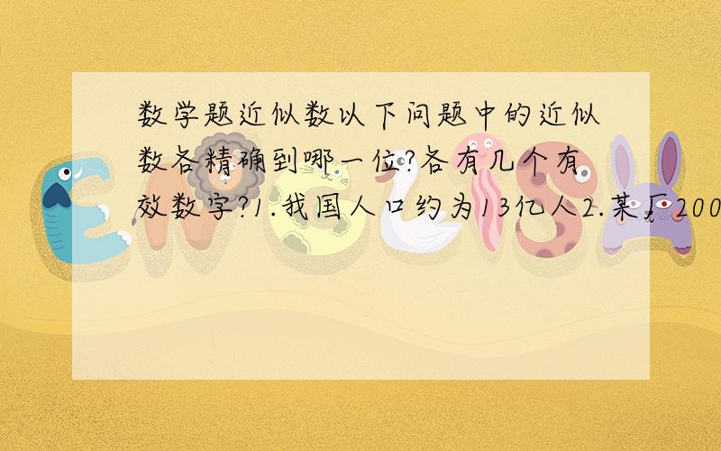 数学题近似数以下问题中的近似数各精确到哪一位?各有几个有效数字?1.我国人口约为13亿人2.某厂2007年的产值约为20