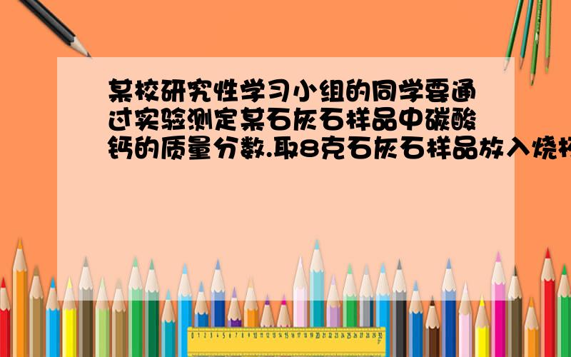 某校研究性学习小组的同学要通过实验测定某石灰石样品中碳酸钙的质量分数.取8克石灰石样品放入烧杯中,然后注入40克稀盐酸,