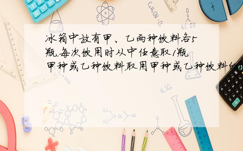 冰箱中放有甲、乙两种饮料各5瓶，每次饮用时从中任意取1瓶甲种或乙种饮料，取用甲种或乙种饮料的概率相等．