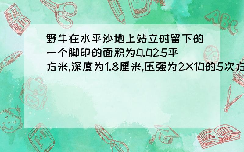 野牛在水平沙地上站立时留下的一个脚印的面积为0.025平方米,深度为1.8厘米,压强为2X10的5次方.野牛对该沙地压力