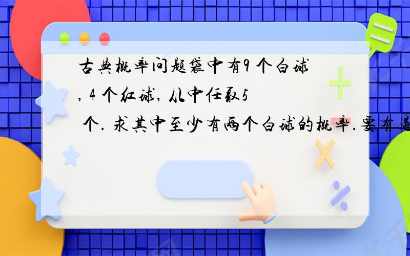 古典概率问题袋中有9 个白球, 4 个红球, 从中任取5 个. 求其中至少有两个白球的概率.要有过程 谢谢 !