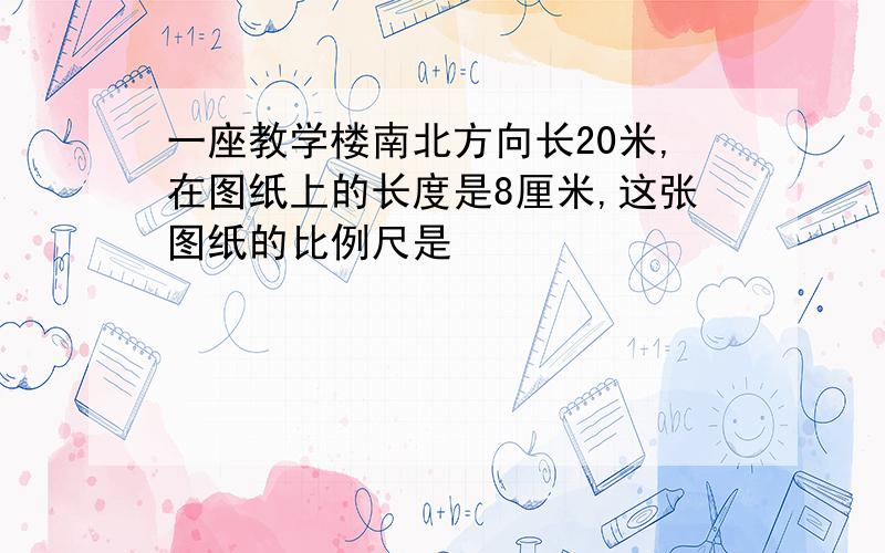 一座教学楼南北方向长20米,在图纸上的长度是8厘米,这张图纸的比例尺是