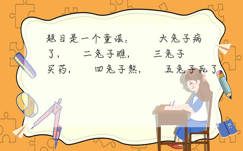 题目是一个童谣：　　大兔子病了,　　二兔子瞧,　　三兔子买药,　　四兔子熬,　　五兔子死了,　　六兔子抬,　　七兔子挖坑