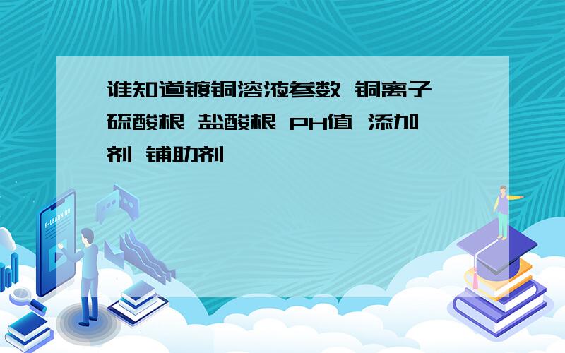 谁知道镀铜溶液参数 铜离子 硫酸根 盐酸根 PH值 添加剂 铺助剂