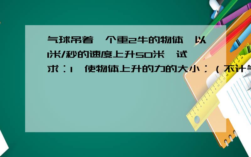 气球吊着一个重2牛的物体,以1米/秒的速度上升50米,试求：1、使物体上升的力的大小；（不计气球本身重力、空气阻力） 2