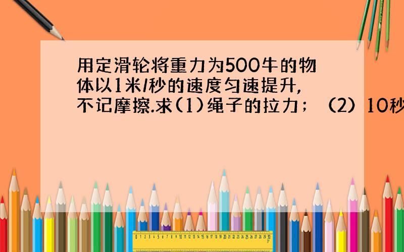 用定滑轮将重力为500牛的物体以1米/秒的速度匀速提升,不记摩擦.求(1)绳子的拉力；（2）10秒拉力做的功.