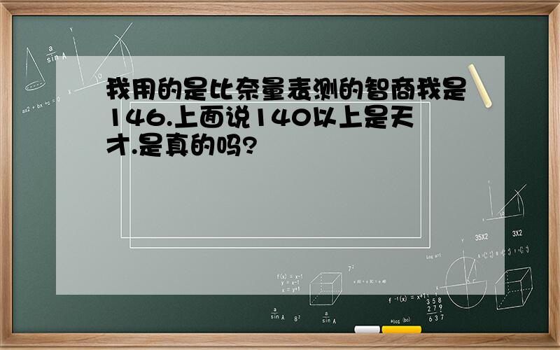 我用的是比奈量表测的智商我是146.上面说140以上是天才.是真的吗?