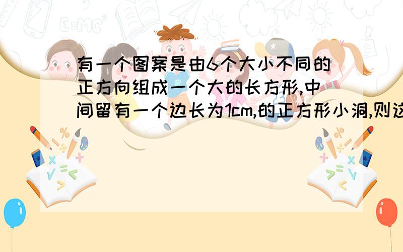 有一个图案是由6个大小不同的正方向组成一个大的长方形,中间留有一个边长为1cm,的正方形小洞,则这个场方