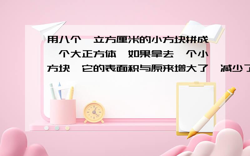 用八个一立方厘米的小方块拼成一个大正方体,如果拿去一个小方块,它的表面积与原来增大了、减少了还是一样