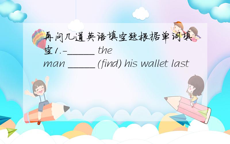 再问几道英语填空题根据单词填空1.-_____ the man _____(find) his wallet last