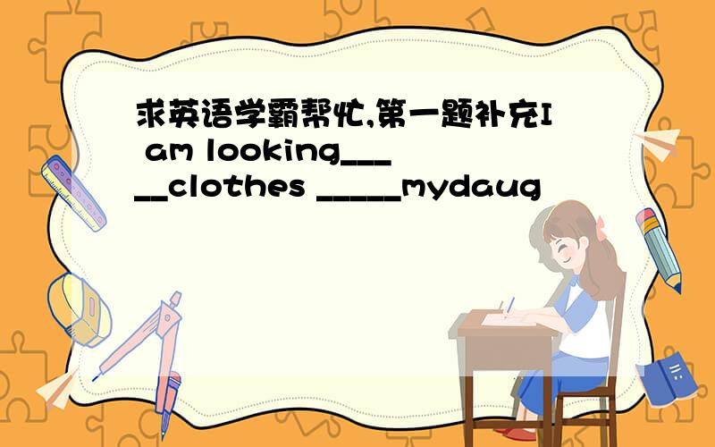 求英语学霸帮忙,第一题补充I am looking_____clothes _____mydaug