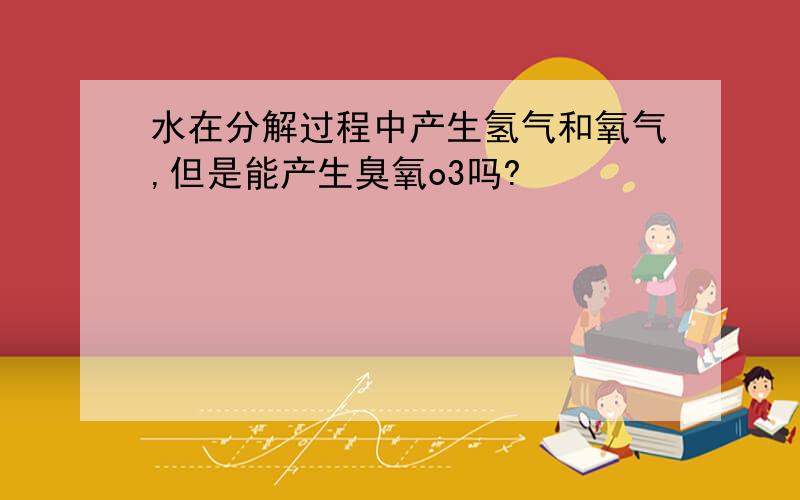 水在分解过程中产生氢气和氧气,但是能产生臭氧o3吗?