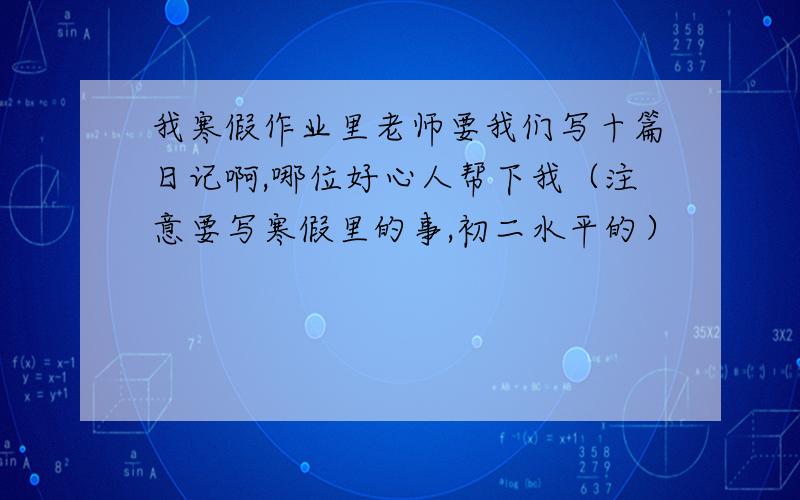 我寒假作业里老师要我们写十篇日记啊,哪位好心人帮下我（注意要写寒假里的事,初二水平的）