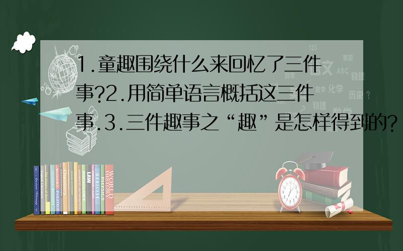 1.童趣围绕什么来回忆了三件事?2.用简单语言概括这三件事.3.三件趣事之“趣”是怎样得到的?