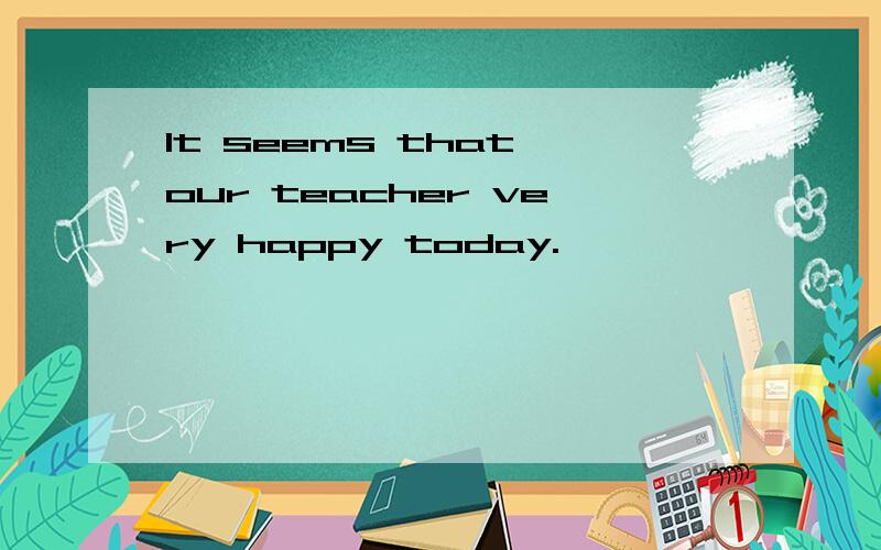 It seems that our teacher very happy today.