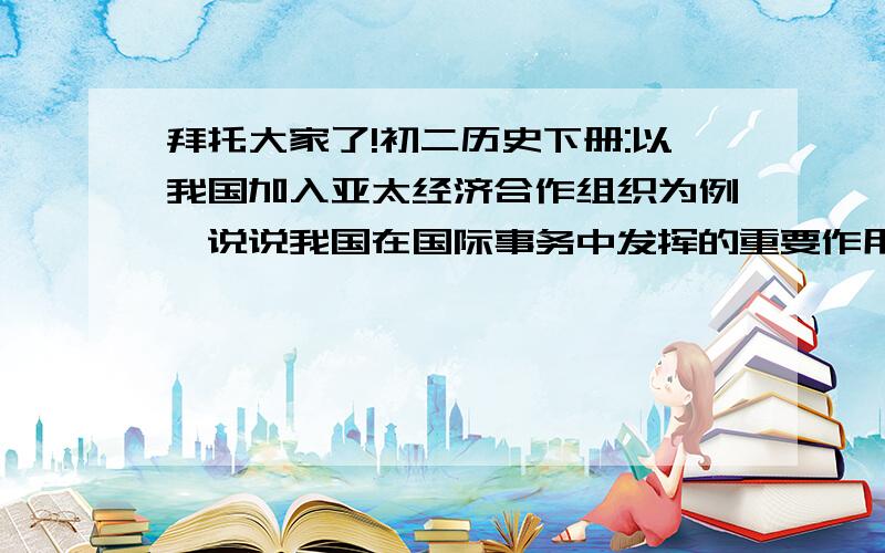 拜托大家了!初二历史下册:以我国加入亚太经济合作组织为例,说说我国在国际事务中发挥的重要作用.